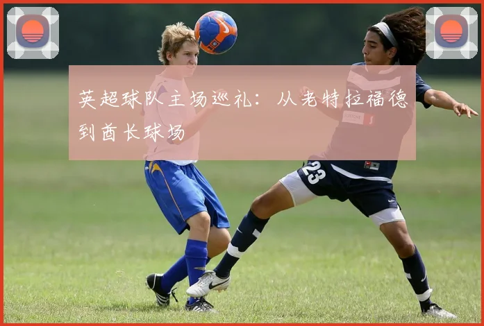 英超球队主场巡礼:从老特拉福德到酋长球场