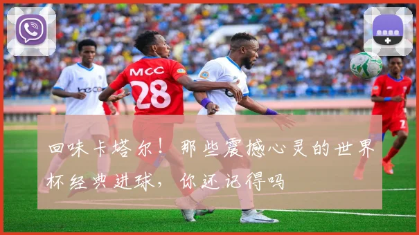 回味卡塔尔！那些震撼心灵的世界杯经典进球，你还记得吗