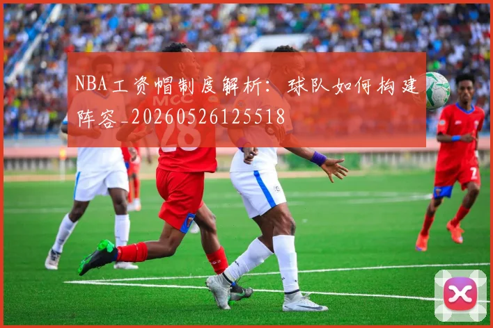 NBA工资帽制度解析:球队如何构建阵容_20260526125518